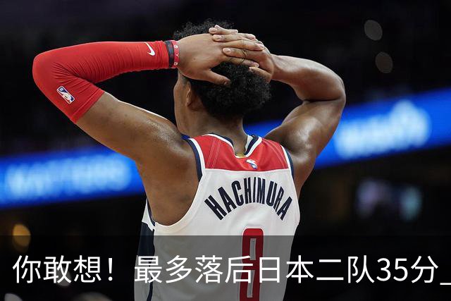你敢想！最多落后日本二队35分 近10年男篮在干什么