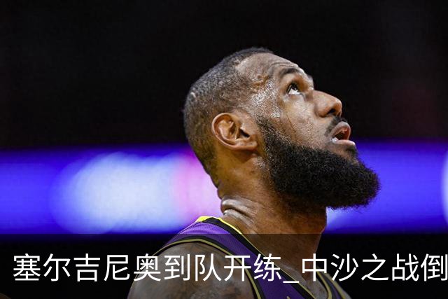 塞尔吉尼奥到队开练 中沙之战倒计时 国足做减法